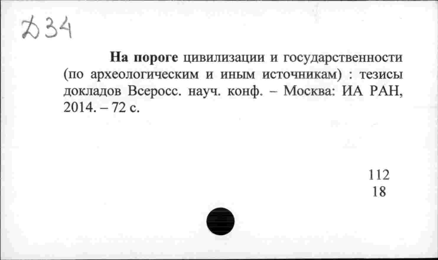 ﻿На пороге цивилизации и государственности (по археологическим и иным источникам) : тезисы докладов Всеросс. науч. конф. - Москва: ИА РАН, 2014.-72 с.
112
18